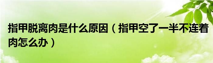 指甲脫離肉是什么原因（指甲空了一半不連著肉怎么辦）