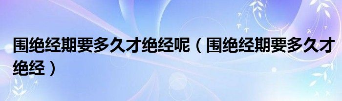 圍絕經(jīng)期要多久才絕經(jīng)呢（圍絕經(jīng)期要多久才絕經(jīng)）