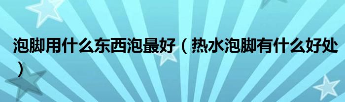 泡腳用什么東西泡最好（熱水泡腳有什么好處）