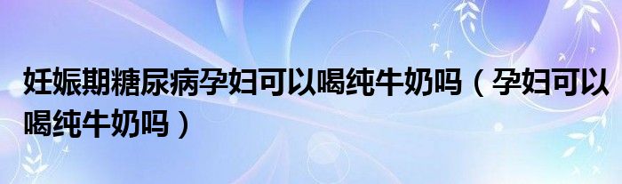 妊娠期糖尿病孕婦可以喝純牛奶嗎（孕婦可以喝純牛奶嗎）