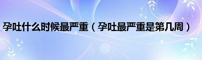 孕吐什么時候最嚴重（孕吐最嚴重是第幾周）