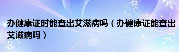 辦健康證時能查出艾滋病嗎（辦健康證能查出艾滋病嗎）