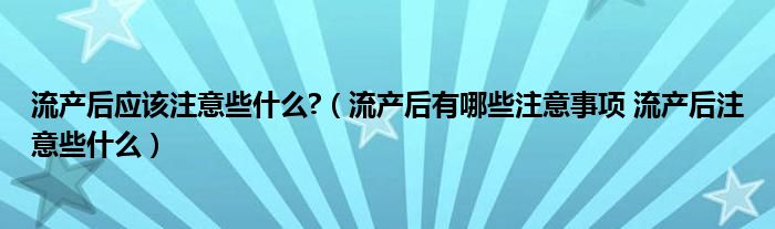 流產(chǎn)后應(yīng)該注意些什么?（流產(chǎn)后有哪些注意事項 流產(chǎn)后注意些什么）