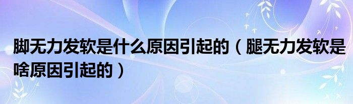 腳無力發(fā)軟是什么原因引起的（腿無力發(fā)軟是啥原因引起的）