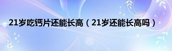 21歲吃鈣片還能長高（21歲還能長高嗎）