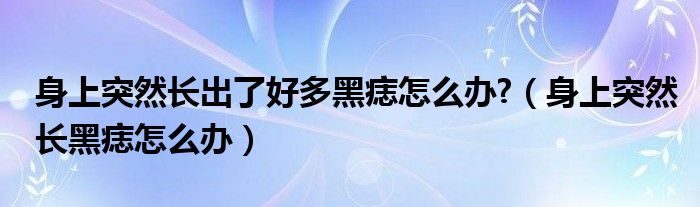 身上突然長(zhǎng)出了好多黑痣怎么辦?（身上突然長(zhǎng)黑痣怎么辦）