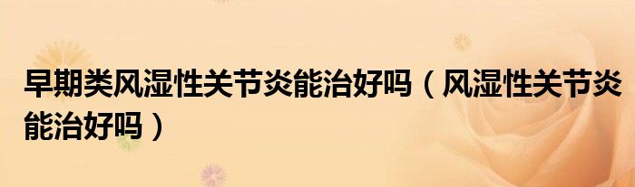 早期類(lèi)風(fēng)濕性關(guān)節(jié)炎能治好嗎（風(fēng)濕性關(guān)節(jié)炎能治好嗎）