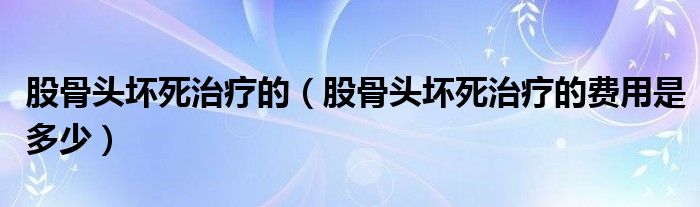 股骨頭壞死治療的（股骨頭壞死治療的費(fèi)用是多少）