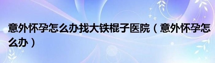 意外懷孕怎么辦找大鐵棍子醫(yī)院（意外懷孕怎么辦）