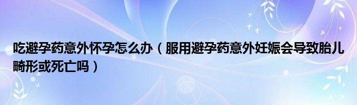 吃避孕藥意外懷孕怎么辦（服用避孕藥意外妊娠會導(dǎo)致胎兒畸形或死亡嗎）