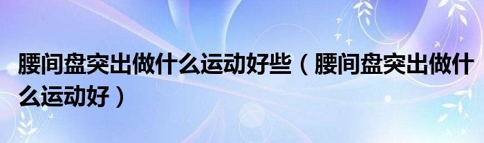 腰間盤突出做什么運動好些（腰間盤突出做什么運動好）