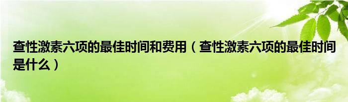 查性激素六項(xiàng)的最佳時(shí)間和費(fèi)用（查性激素六項(xiàng)的最佳時(shí)間是什么）