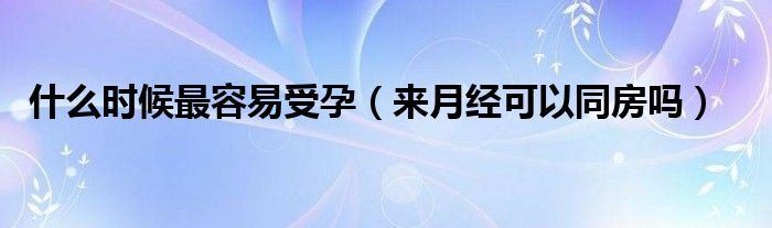 什么時候最容易受孕（來月經(jīng)可以同房嗎）