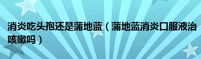 消炎吃頭孢還是蒲地藍（蒲地藍消炎口服液治咳嗽嗎）