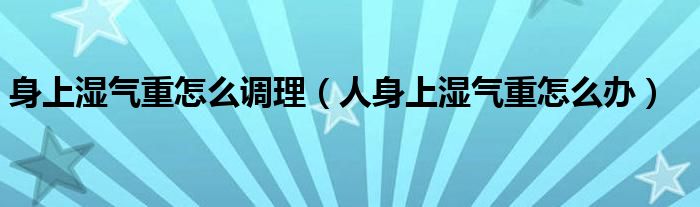 身上濕氣重怎么調(diào)理（人身上濕氣重怎么辦）