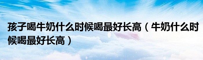 孩子喝牛奶什么時候喝最好長高（牛奶什么時候喝最好長高）