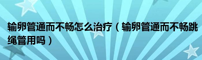 輸卵管通而不暢怎么治療（輸卵管通而不暢跳繩管用嗎）