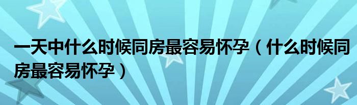 一天中什么時候同房最容易懷孕（什么時候同房最容易懷孕）