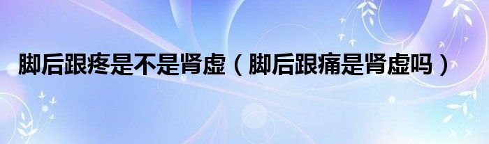 腳后跟疼是不是腎虛（腳后跟痛是腎虛嗎）