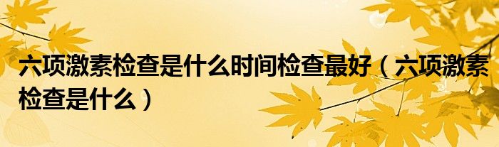 六項(xiàng)激素檢查是什么時(shí)間檢查最好（六項(xiàng)激素檢查是什么）