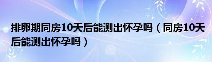 排卵期同房10天后能測(cè)出懷孕嗎（同房10天后能測(cè)出懷孕嗎）