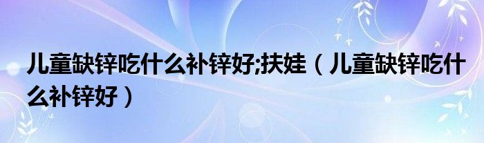 兒童缺鋅吃什么補鋅好;扶娃（兒童缺鋅吃什么補鋅好）