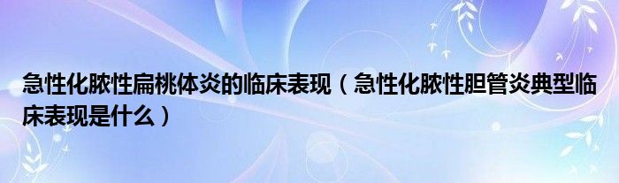 急性化膿性扁桃體炎的臨床表現（急性化膿性膽管炎典型臨床表現是什么）