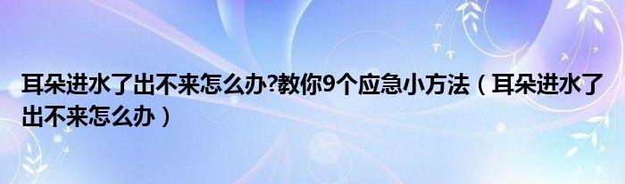 耳朵進(jìn)水了出不來(lái)怎么辦?教你9個(gè)應(yīng)急小方法（耳朵進(jìn)水了出不來(lái)怎么辦）