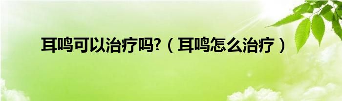 耳鳴可以治療嗎?（耳鳴怎么治療）