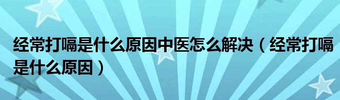 經(jīng)常打嗝是什么原因中醫(yī)怎么解決（經(jīng)常打嗝是什么原因）