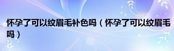 懷孕了可以紋眉毛補色嗎（懷孕了可以紋眉毛嗎）