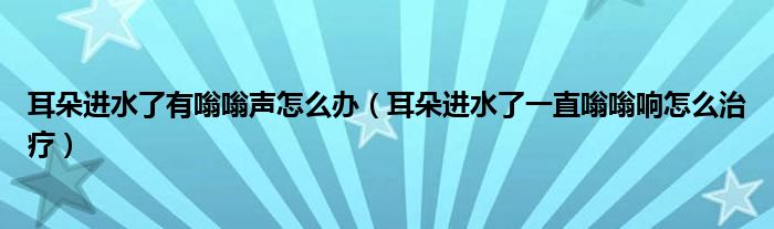 耳朵進(jìn)水了有嗡嗡聲怎么辦（耳朵進(jìn)水了一直嗡嗡響怎么治療）