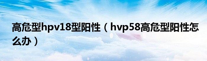 高危型hpv18型陽性（hvp58高危型陽性怎么辦）