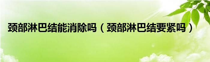 頸部淋巴結能消除嗎（頸部淋巴結要緊嗎）