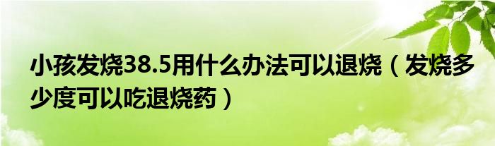 小孩發(fā)燒38.5用什么辦法可以退燒（發(fā)燒多少度可以吃退燒藥）