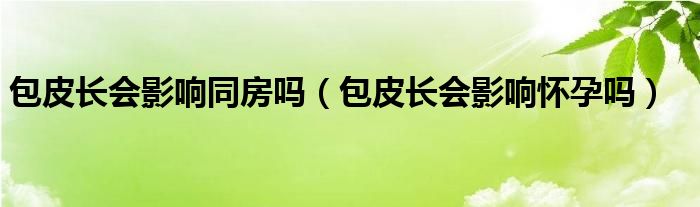 包皮長(zhǎng)會(huì)影響同房嗎（包皮長(zhǎng)會(huì)影響懷孕嗎）