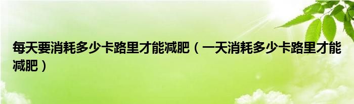 每天要消耗多少卡路里才能減肥（一天消耗多少卡路里才能減肥）