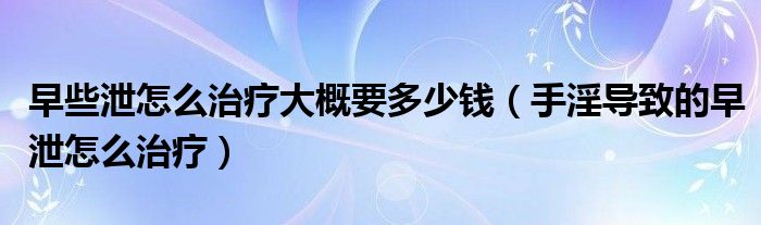 早些泄怎么治療大概要多少錢(qián)（手淫導(dǎo)致的早泄怎么治療）