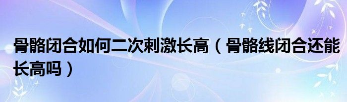 骨骼閉合如何二次刺激長高（骨骼線閉合還能長高嗎）