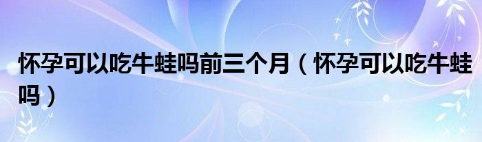 懷孕可以吃牛蛙嗎前三個月（懷孕可以吃牛蛙嗎）