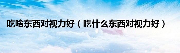 吃啥東西對(duì)視力好（吃什么東西對(duì)視力好）