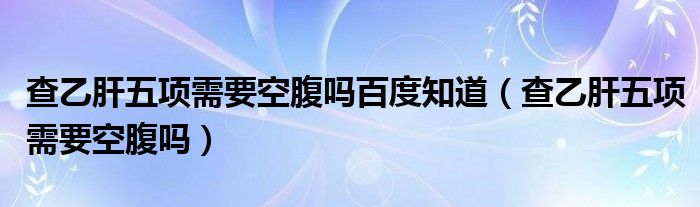 查乙肝五項需要空腹嗎百度知道（查乙肝五項需要空腹嗎）