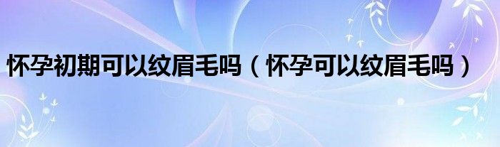 懷孕初期可以紋眉毛嗎（懷孕可以紋眉毛嗎）