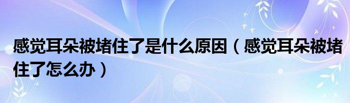 感覺耳朵被堵住了是什么原因（感覺耳朵被堵住了怎么辦）