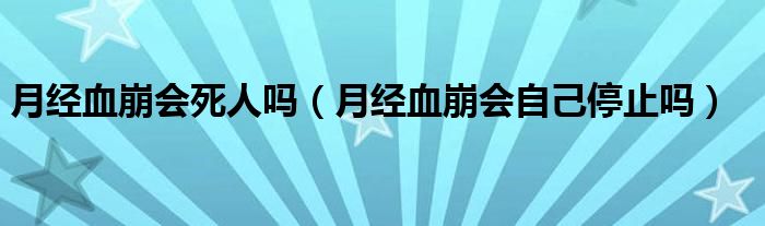 月經血崩會死人嗎（月經血崩會自己停止嗎）