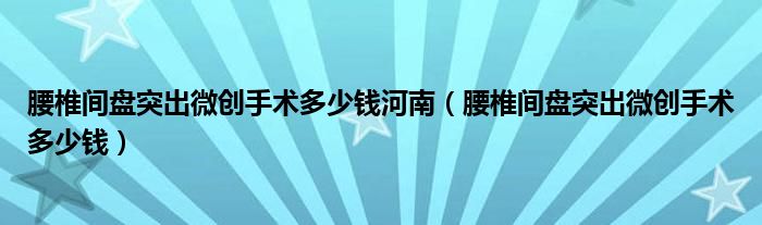 腰椎間盤(pán)突出微創(chuàng)手術(shù)多少錢(qián)河南（腰椎間盤(pán)突出微創(chuàng)手術(shù)多少錢(qián)）