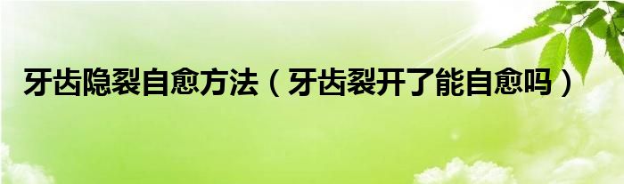 牙齒隱裂自愈方法（牙齒裂開了能自愈嗎）