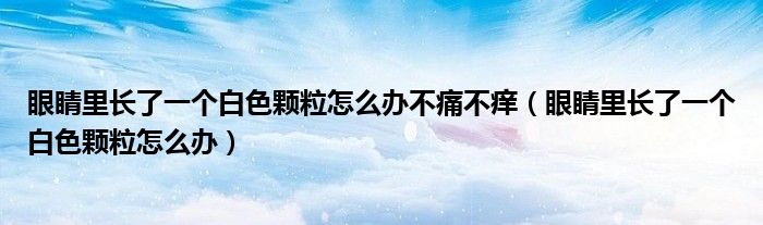 眼睛里長了一個(gè)白色顆粒怎么辦不痛不癢（眼睛里長了一個(gè)白色顆粒怎么辦）