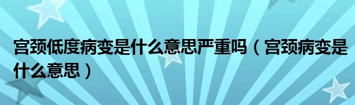 宮頸低度病變是什么意思嚴(yán)重嗎（宮頸病變是什么意思）