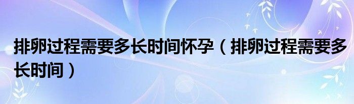 排卵過程需要多長時間懷孕（排卵過程需要多長時間）